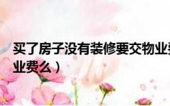 买了房子没有装修要交物业费吗（还没装修的房子需要交物业费么）