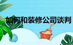 如何和装修公司谈判（怎么谈判装修公司）