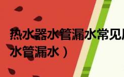 热水器水管漏水常见原因及维修方法（热水器水管漏水）
