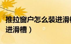 推拉窗户怎么装进滑槽视频（推拉窗户怎么装进滑槽）