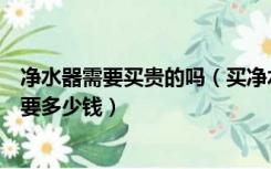 净水器需要买贵的吗（买净水器有必要吗一个家用的净水器要多少钱）