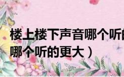 楼上楼下声音哪个听的更大些（楼上楼下声音哪个听的更大）