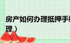 房产如何办理抵押手续（房产抵押流程怎么办理）