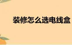 装修怎么选电线盒（装修怎么选电线）