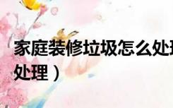 家庭装修垃圾怎么处理（家里的装修垃圾怎么处理）