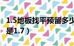 1.5地板找平预留多少高度（地板找平留1.5还是1.7）