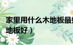 家里用什么木地板最好（家装一般用什么木质地板好）