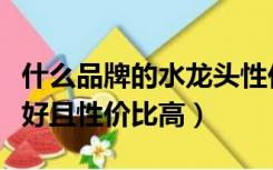 什么品牌的水龙头性价比高（水龙头哪个品牌好且性价比高）