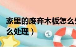 家里的废弃木板怎么处理（废弃的装修木板怎么处理）