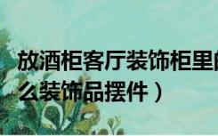 放酒柜客厅装饰柜里的饰品（酒柜里面放点什么装饰品摆件）