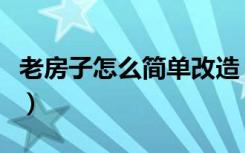 老房子怎么简单改造（老房子应该怎么去改造）
