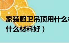 家装厨卫吊顶用什么材料好（家装厨房吊顶用什么材料好）