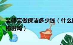 装修完做保洁多少钱（什么时候做装修保洁，装修保洁的价格贵吗）