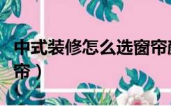 中式装修怎么选窗帘颜色（中式装修怎么选窗帘）