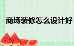 商场装修怎么设计好（商场装修怎么设计）