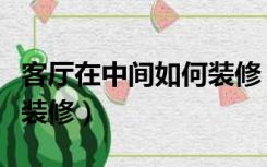 客厅在中间如何装修（老房子客厅在中间怎么装修）