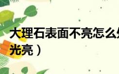 大理石表面不亮怎么处理（大理石面如何恢复光亮）