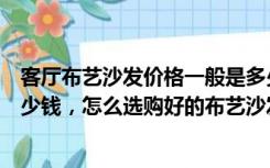 客厅布艺沙发价格一般是多少（沙发怎么选一套大概需要多少钱，怎么选购好的布艺沙发呢）