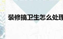 装修搞卫生怎么处理（装修卫生怎么搞）