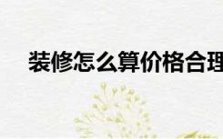 装修怎么算价格合理（装修怎么算价格）