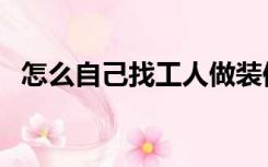 怎么自己找工人做装修（怎么请装修工人）