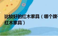 比较好的红木家具（哪个牌子的红木古典家具好，如何选择红木家具）