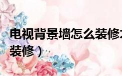 电视背景墙怎么装修才好看（电视背景墙怎么装修）