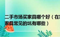 二手市场买家具哪个好（在家具二手市场买家具可靠吗，买家具常见的坑有哪些）