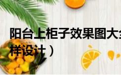 阳台上柜子效果图大全（阳台上的柜子应该怎样设计）