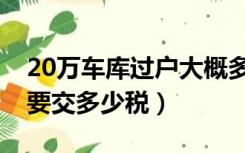 20万车库过户大概多钱（20万的车库过户需要交多少税）