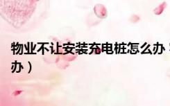 物业不让安装充电桩怎么办 容量（物业不让安装充电桩怎么办）