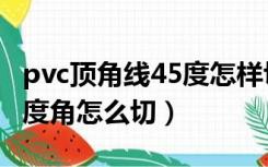 pvc顶角线45度怎样切割（pvc吊顶阴角线45度角怎么切）