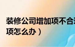 装修公司增加项不合理怎么办（装修公司乱增项怎么办）