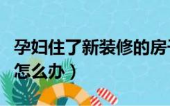 孕妇住了新装修的房子怎么办（房子装修孕妇怎么办）