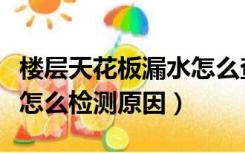 楼层天花板漏水怎么查原因（厨房天花板漏水怎么检测原因）