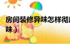 房间装修异味怎样彻底清除（怎么清除装修异味）