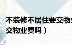 不装修不居住要交物业费吗（不装修不入住要交物业费吗）