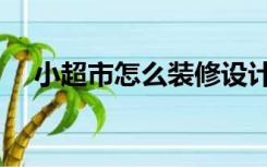 小超市怎么装修设计（小超市怎么装修）