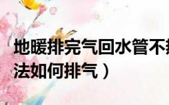 地暖排完气回水管不热（地暖回水不热解决办法如何排气）