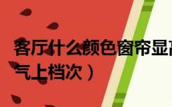 客厅什么颜色窗帘显高档（什么颜色的窗帘大气上档次）