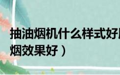 抽油烟机什么样式好用（什么样式的油烟机抽烟效果好）