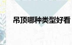 吊顶哪种类型好看（吊顶哪种类型好）