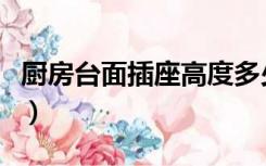 厨房台面插座高度多少（厨房插座离台面多高）