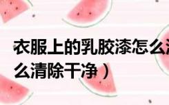 衣服上的乳胶漆怎么清理（乳胶漆弄衣服上怎么清除干净）