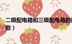二级配电箱和三级配电箱的区别（二级三级配电箱区别有哪些）