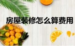 房屋装修怎么算费用（装修房子怎么算钱）
