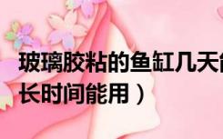 玻璃胶粘的鱼缸几天能用（用玻璃胶粘鱼缸多长时间能用）