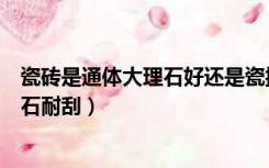 瓷砖是通体大理石好还是瓷抛好（瓷抛砖耐刮还是通体大理石耐刮）