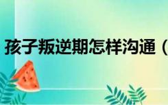 孩子叛逆期怎样沟通（孩子叛逆期如何沟通）