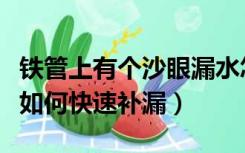 铁管上有个沙眼漏水怎么办（铁管有沙眼漏水如何快速补漏）